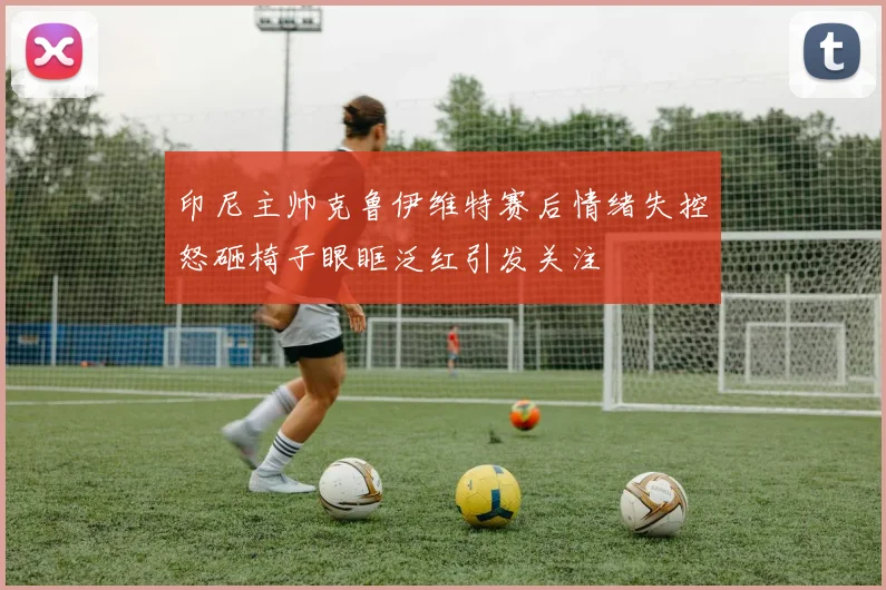 印尼主帅克鲁伊维特赛后情绪失控怒砸椅子眼眶泛红引发关注