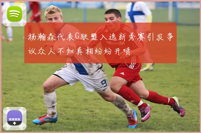 杨瀚森代表G联盟入选新秀赛引发争议众人不知真相纷纷开喷