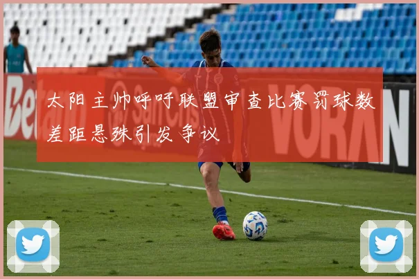 太阳主帅呼吁联盟审查比赛罚球数差距悬殊引发争议