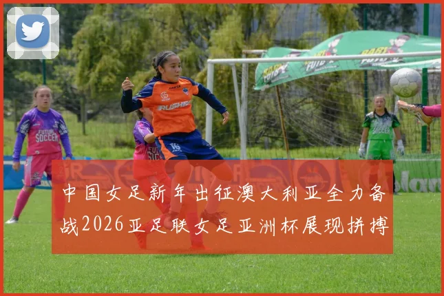 中国女足新年出征澳大利亚全力备战2026亚足联女足亚洲杯展现拼搏精神