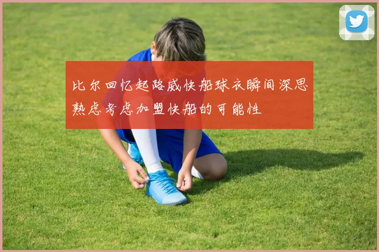 比尔回忆起路威快船球衣瞬间深思熟虑考虑加盟快船的可能性