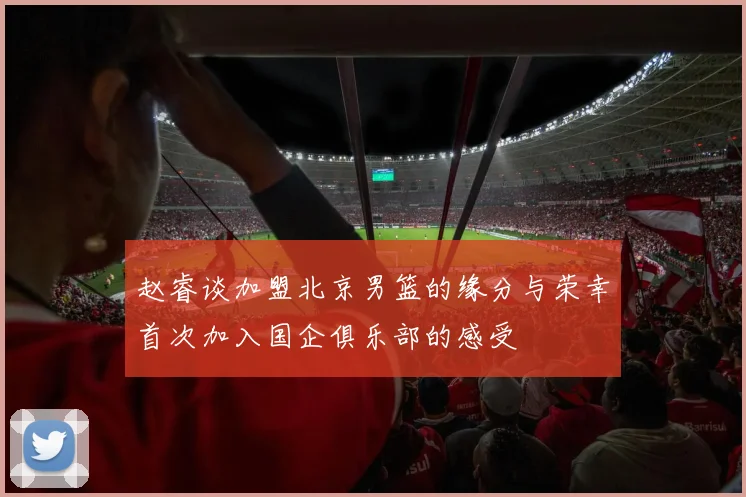 赵睿谈加盟北京男篮的缘分与荣幸首次加入国企俱乐部的感受