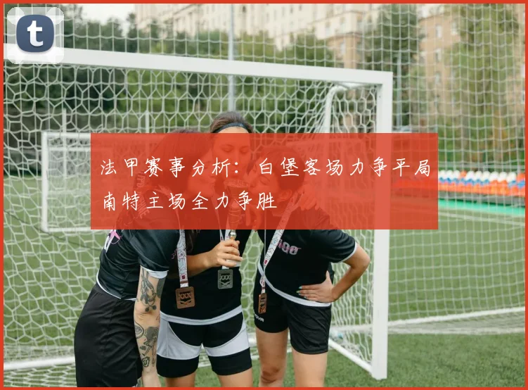 法甲赛事分析：白堡客场力争平局南特主场全力争胜