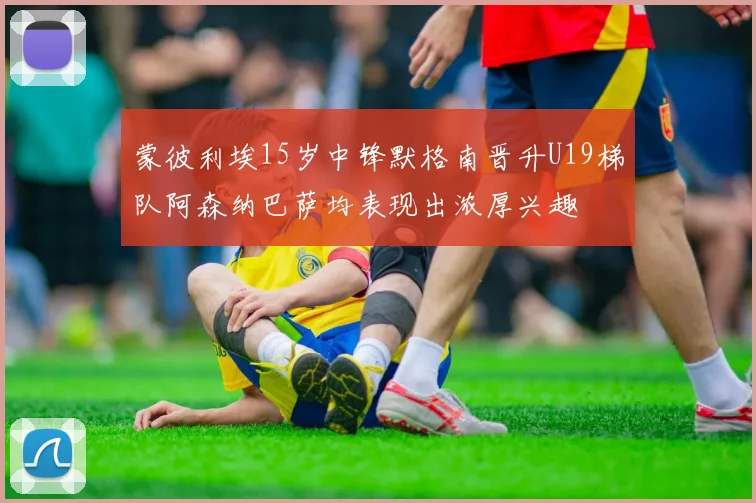 蒙彼利埃15岁中锋默格南晋升U19梯队阿森纳巴萨均表现出浓厚兴趣
