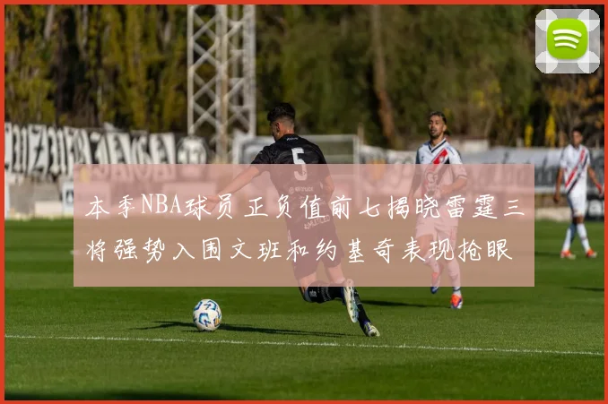本季NBA球员正负值前七揭晓雷霆三将强势入围文班和约基奇表现抢眼