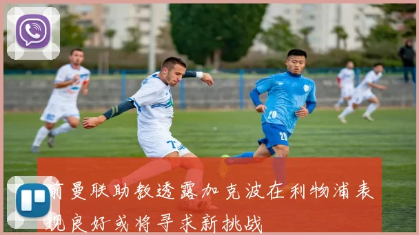 前曼联助教透露加克波在利物浦表现良好或将寻求新挑战