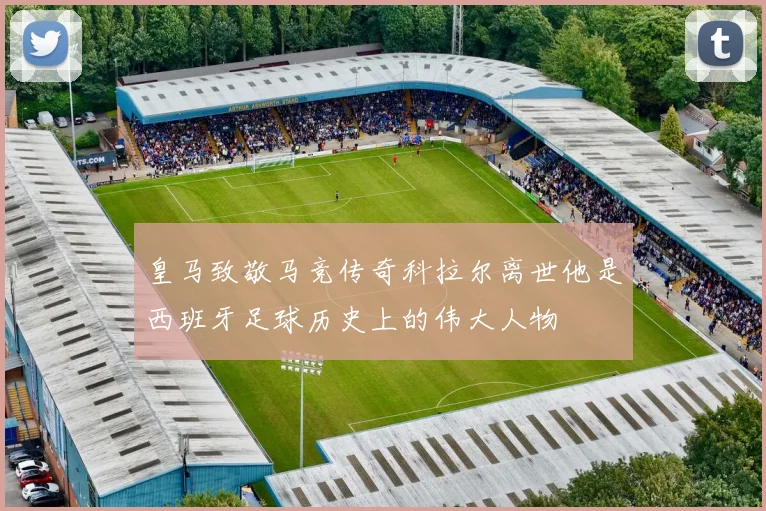 皇马致敬马竞传奇科拉尔离世他是西班牙足球历史上的伟大人物